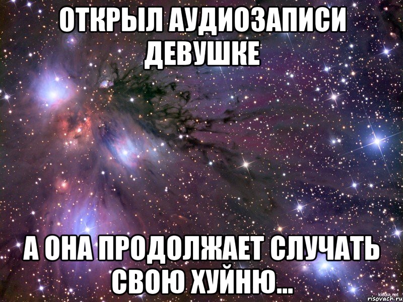 открыл аудиозаписи девушке а она продолжает случать свою хуйню..., Мем Космос