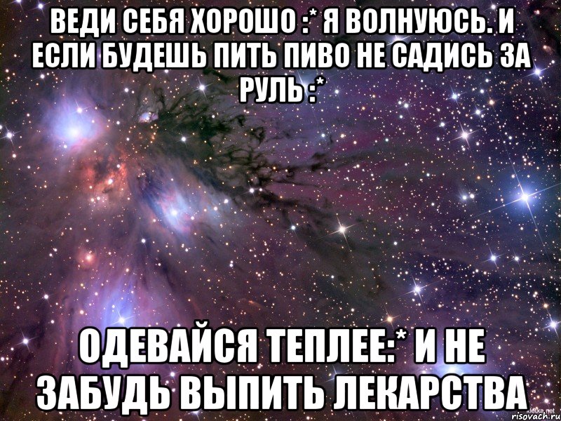 веди себя хорошо :* я волнуюсь. и если будешь пить пиво не садись за руль :* одевайся теплее:* и не забудь выпить лекарства, Мем Космос