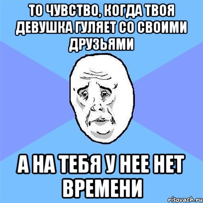 то чувство, когда твоя девушка гуляет со своими друзьями а на тебя у нее нет времени, Мем Okay face