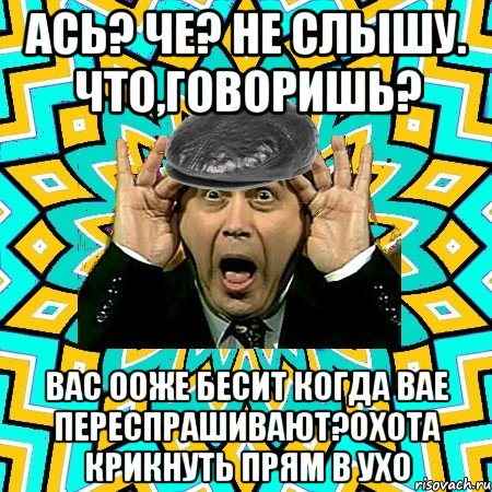 ась? че? не слышу. что,говоришь? вас ооже бесит когда вае переспрашивают?охота крикнуть прям в ухо, Мем омский петросян