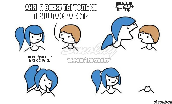 Аня, я вижу ты только пришла с работы сделай мне чаю. и погладь все вещи постирай, уберись и приготовь пир 