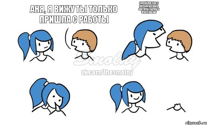 Аня, я вижу ты только пришла с работы сделай мне чаю. и погладь все вещи. постирай, уберись и приготовь пир  