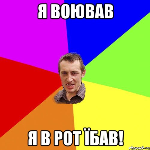 я воював я в рот їбав!