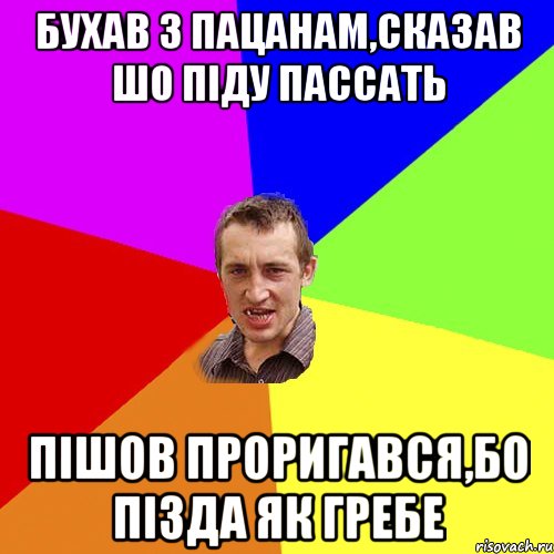 бухав з пацанам,сказав шо піду пассать пішов проригався,бо пізда як гребе