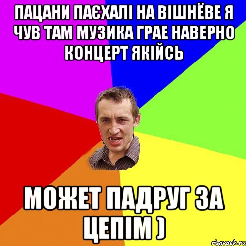 пацани паєхалі на вішнёве я чув там музика грае наверно концерт якійсь может падруг за цепім )