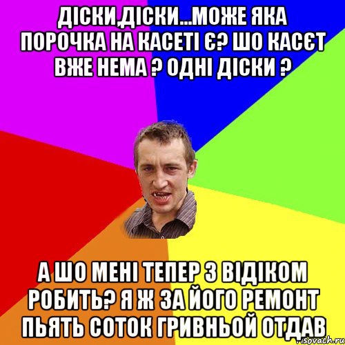 діски,діски...може яка порочка на касеті є? шо касєт вже нема ? одні діски ? а шо мені тепер з відіком робить? я ж за його ремонт пьять соток гривньой отдав, Мем Чоткий паца