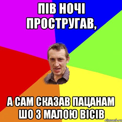 пів ночі простругав, а сам сказав пацанам шо з малою вісів