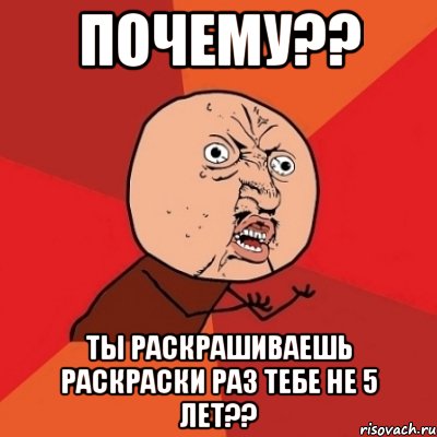 почему?? ты раскрашиваешь раскраски раз тебе не 5 лет??, Мем Почему