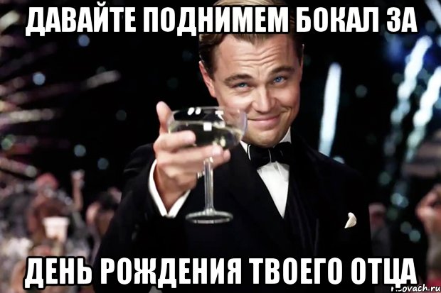 давайте поднимем бокал за день рождения твоего отца