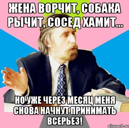 жена ворчит, собака рычит, сосед хамит... но уже через месяц меня снова начнут принимать всерьез!