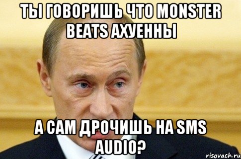 ты говоришь что monster beats ахуенны а сам дрочишь на sms audio?, Мем путин