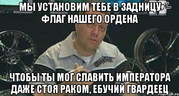 мы установим тебе в задницу флаг нашего ордена чтобы ты мог славить императора даже стоя раком, ебучий гвардеец, Мем Монитор (тачка на прокачку)