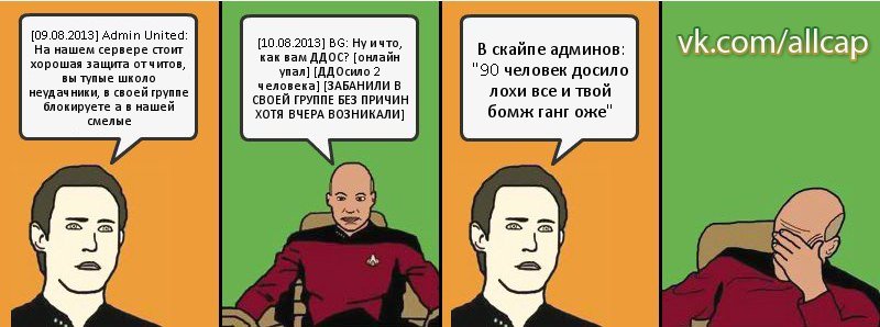 [09.08.2013] Admin United: На нашем сервере стоит хорошая защита от читов, вы тупые школо неудачники, в своей группе блокируете а в нашей смелые [10.08.2013] BG: Ну и что, как вам ДДОС? [онлайн упал] [ДДОсило 2 человека] [ЗАБАНИЛИ В СВОЕЙ ГРУППЕ БЕЗ ПРИЧИН ХОТЯ ВЧЕРА ВОЗНИКАЛИ] В скайпе админов: "90 человек досило лохи все и твой бомж ганг оже", Комикс с Кепом