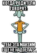когда родители говорят: "тебе эта макsим еще не надоела?", Мем Сквидвард в полный рост