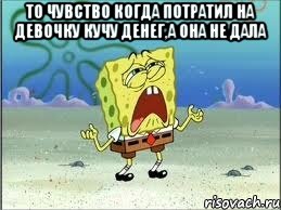 то чувство когда потратил на девочку кучу денег,а она не дала , Мем Спанч Боб плачет