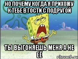 но почему когда я прихожу к тебе в гости с подругой ты выгоняешь меня а не её, Мем Спанч Боб плачет