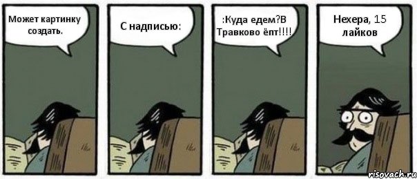 Может картинку создать. С надписью: :Куда едем?В Травково ёпт!!! Нехера, 15 лайков, Комикс Staredad