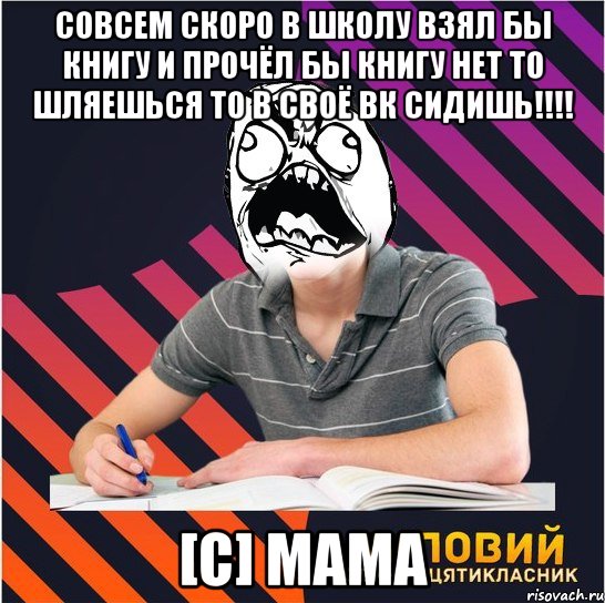 совсем скоро в школу взял бы книгу и прочёл бы книгу нет то шляешься то в своё вк сидишь!!! [c] мама