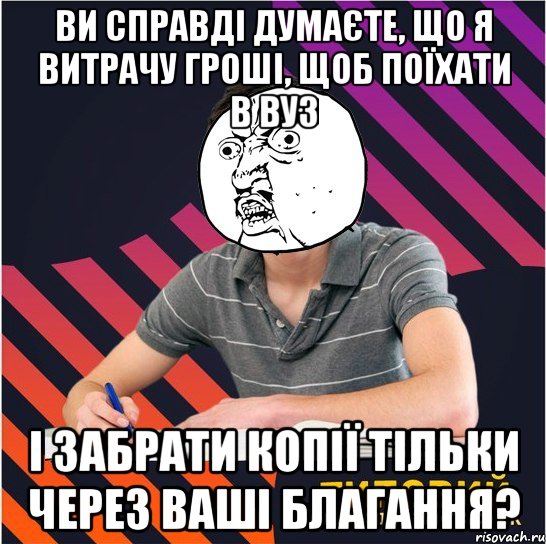 ви справді думаєте, що я витрачу гроші, щоб поїхати в вуз і забрати копії тільки через ваші благання?