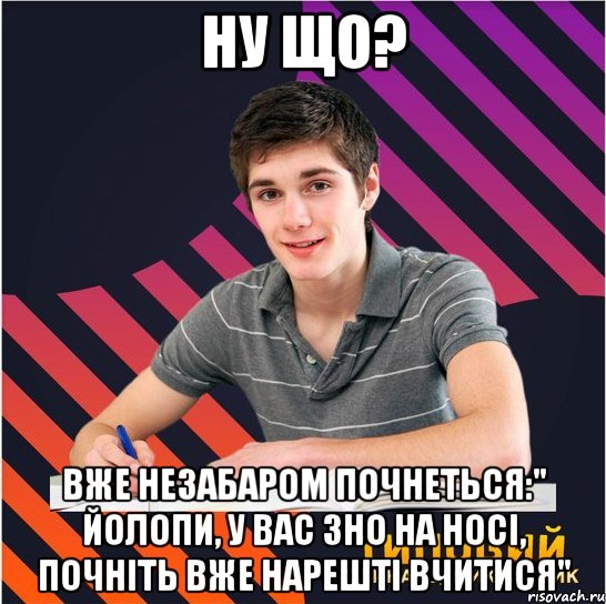 ну що? вже незабаром почнеться:" йолопи, у вас зно на носі, почніть вже нарешті вчитися"