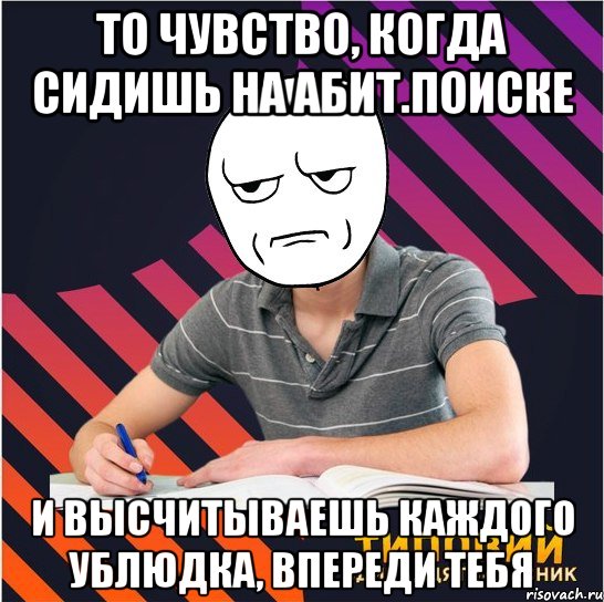 то чувство, когда сидишь на абит.поиске и высчитываешь каждого ублюдка, впереди тебя