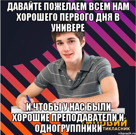 давайте пожелаем всем нам хорошего первого дня в универе и чтобы у нас были хорошие преподаватели и одногруппники