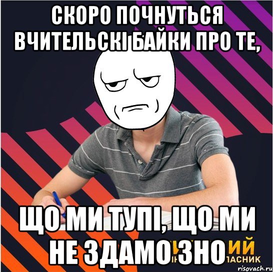 скоро почнуться вчительскі байки про те, що ми тупі, що ми не здамо зно