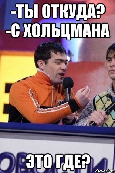 -ты откуда? -с хольцмана это где?