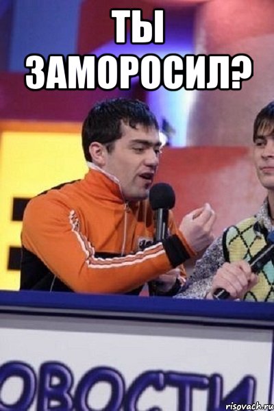 ты заморосил? 