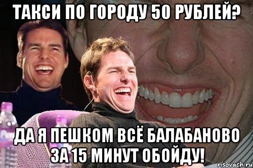 такси по городу 50 рублей? да я пешком всё балабаново за 15 минут обойду!, Мем том круз