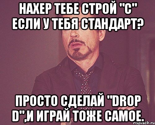 нахер тебе строй "с" если у тебя стандарт? просто сделай "drop d",и играй тоже самое., Мем твое выражение лица