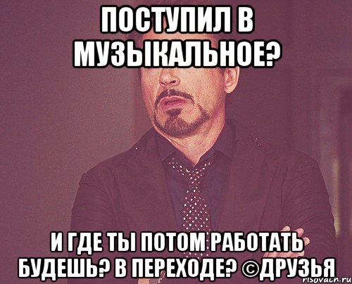 поступил в музыкальное? и где ты потом работать будешь? в переходе? ©друзья, Мем твое выражение лица