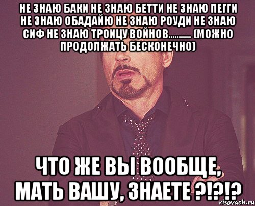 не знаю баки не знаю бетти не знаю пегги не знаю обадайю не знаю роуди не знаю сиф не знаю троицу войнов........... (можно продолжать бесконечно) что же вы вообще, мать вашу, знаете ?!?!?, Мем твое выражение лица