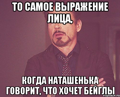 то самое выражение лица, когда наташенька говорит, что хочет бейглы, Мем твое выражение лица