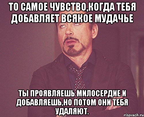 то самое чувство,когда тебя добавляет всякое мудачье ты проявляешь милосердие и добавляешь,но потом они тебя удаляют., Мем твое выражение лица