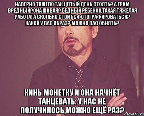 наверно тяжело так целый день стоять? а грим вредный?она живая? бедный ребёнок,такая тяжёлая работа! а сколько стоит сфотографироваться? какой у вас образ? можно вас обнять? кинь монетку и она начнёт танцевать. у нас не получилось,можно ещё раз?, Мем твое выражение лица