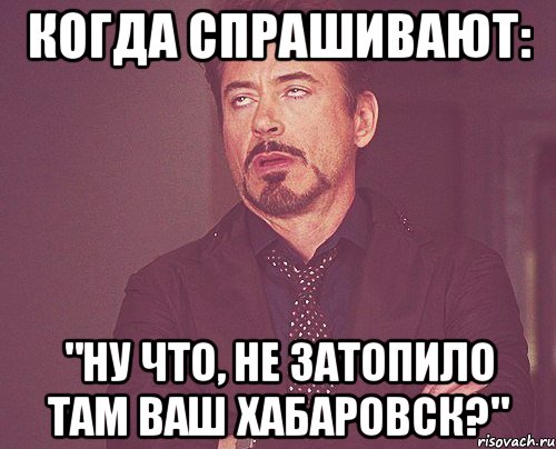 когда спрашивают: "ну что, не затопило там ваш хабаровск?", Мем твое выражение лица