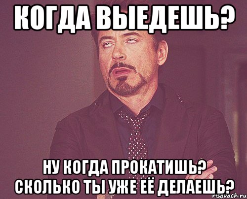 когда выедешь? ну когда прокатишь? сколько ты уже её делаешь?, Мем твое выражение лица