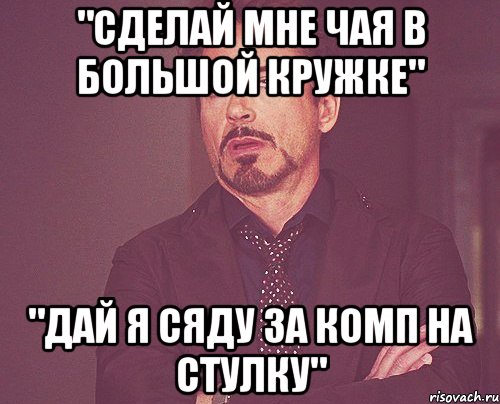 "сделай мне чая в большой кружке" "дай я сяду за комп на стулку", Мем твое выражение лица
