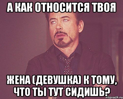 а как относится твоя жена (девушка) к тому, что ты тут сидишь?, Мем твое выражение лица