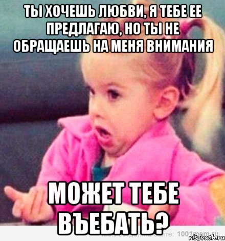 ты хочешь любви, я тебе ее предлагаю, но ты не обращаешь на меня внимания может тебе въебать?, Мем  Ты говоришь (девочка возмущается)