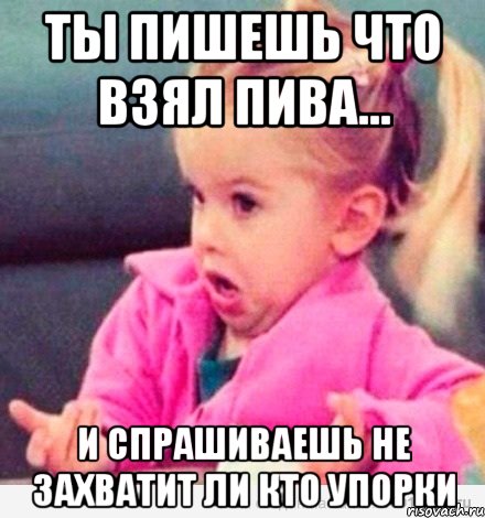 ты пишешь что взял пива... и спрашиваешь не захватит ли кто упорки, Мем  Ты говоришь (девочка возмущается)