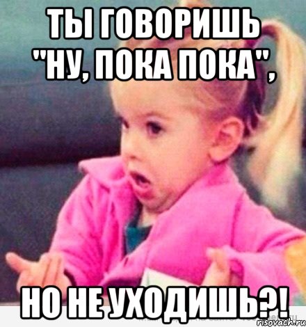 ты говоришь "ну, пока пока", но не уходишь?!, Мем  Ты говоришь (девочка возмущается)