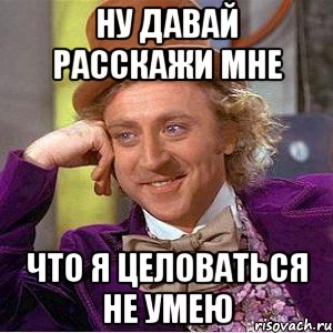 ну давай расскажи мне что я целоваться не умею, Мем Ну давай расскажи (Вилли Вонка)