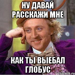 ну давай расскажи мне как ты выебал глобус, Мем Ну давай расскажи (Вилли Вонка)