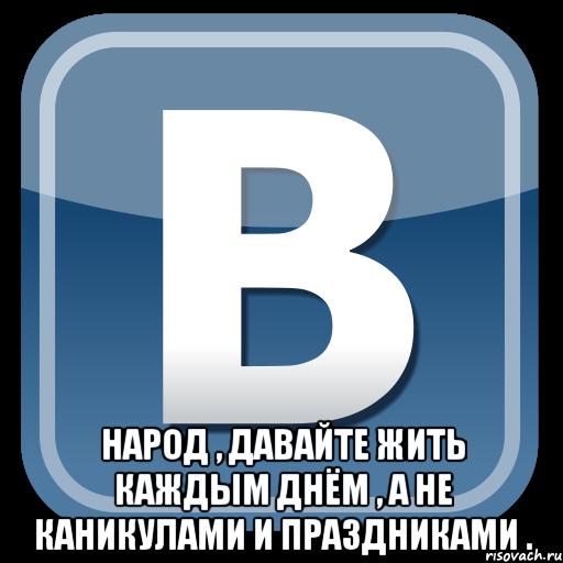  народ , давайте жить каждым днём , а не каникулами и праздниками .