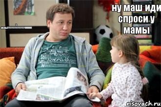 ну маш иди спроси у мамы у мамы???!!!