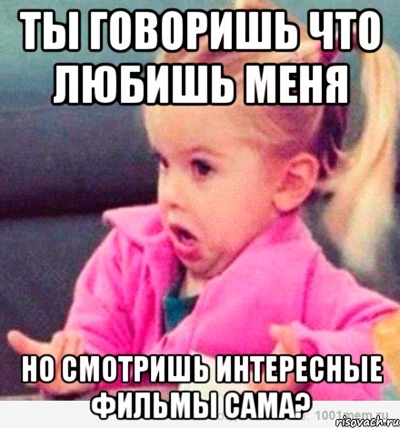 ты говоришь что любишь меня но смотришь интересные фильмы сама?, Мем  Ты говоришь (девочка возмущается)