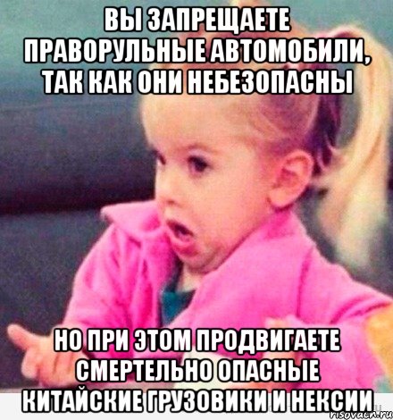 вы запрещаете праворульные автомобили, так как они небезопасны но при этом продвигаете смертельно опасные китайские грузовики и нексии, Мем  Ты говоришь (девочка возмущается)