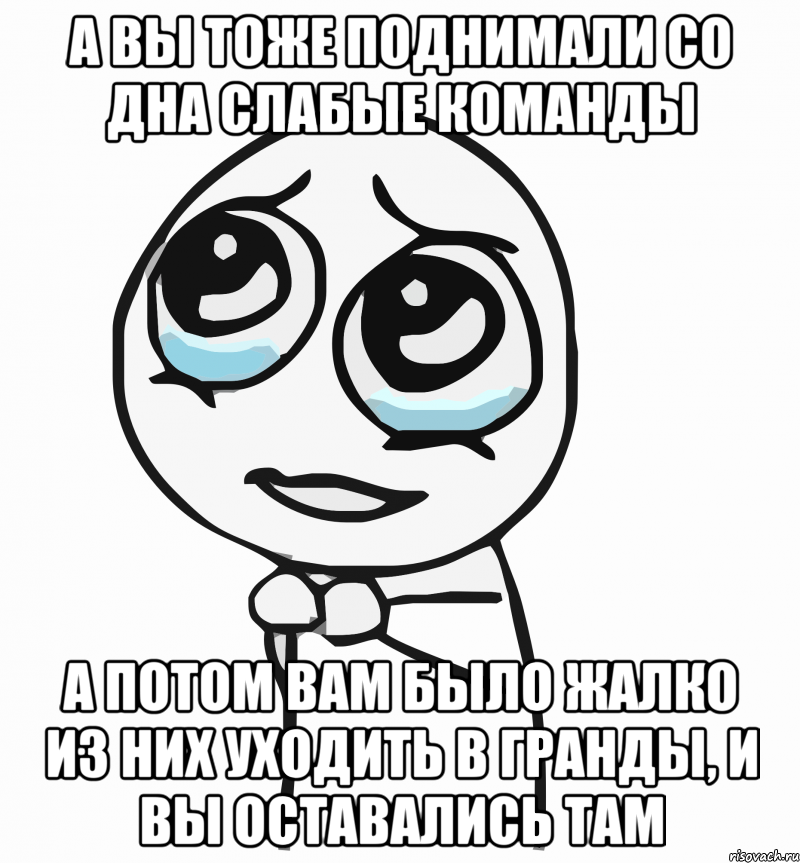 а вы тоже поднимали со дна слабые команды а потом вам было жалко из них уходить в гранды, и вы оставались там, Мем  ну пожалуйста (please)